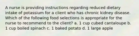 A nurse is providing instructions regarding reduced dietary intake of potassium for a client who has chronic kidney disease. Which of the following food selections is appropriate for the nurse to recommend to the client? a. 1 cup cubed cantaloupe b. 1 cup boiled spinach c. 1 baked potato d. 1 large apple