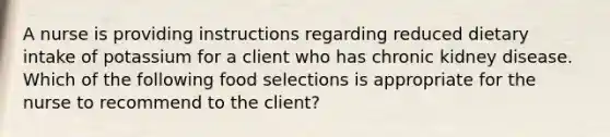 A nurse is providing instructions regarding reduced dietary intake of potassium for a client who has chronic kidney disease. Which of the following food selections is appropriate for the nurse to recommend to the client?