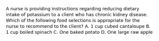 A nurse is providing instructions regarding reducing dietary intake of potassium to a client who has chronic kidney disease. Which of the following food selections is appropriate for the nurse to recommend to the client? A. 1 cup cubed cantaloupe B. 1 cup boiled spinach C. One baked potato D. One large raw apple