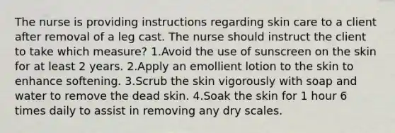 The nurse is providing instructions regarding skin care to a client after removal of a leg cast. The nurse should instruct the client to take which measure? 1.Avoid the use of sunscreen on the skin for at least 2 years. 2.Apply an emollient lotion to the skin to enhance softening. 3.Scrub the skin vigorously with soap and water to remove the dead skin. 4.Soak the skin for 1 hour 6 times daily to assist in removing any dry scales.