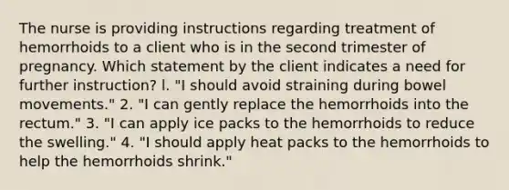 The nurse is providing instructions regarding treatment of hemorrhoids to a client who is in the second trimester of pregnancy. Which statement by the client indicates a need for further instruction? l. "I should avoid straining during bowel movements." 2. "I can gently replace the hemorrhoids into the rectum." 3. "I can apply ice packs to the hemorrhoids to reduce the swelling." 4. "I should apply heat packs to the hemorrhoids to help the hemorrhoids shrink."