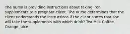 The nurse is providing instructions about taking iron supplements to a pregnant client. The nurse determines that the client understands the instructions if the client states that she will take the supplements with which drink? Tea Milk Coffee Orange juice