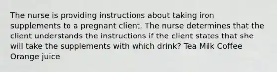 The nurse is providing instructions about taking iron supplements to a pregnant client. The nurse determines that the client understands the instructions if the client states that she will take the supplements with which drink? Tea Milk Coffee Orange juice