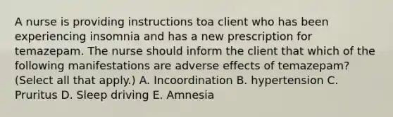 A nurse is providing instructions toa client who has been experiencing insomnia and has a new prescription for temazepam. The nurse should inform the client that which of the following manifestations are adverse effects of temazepam? (Select all that apply.) A. Incoordination B. hypertension C. Pruritus D. Sleep driving E. Amnesia