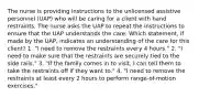 The nurse is providing instructions to the unlicensed assistive personnel (UAP) who will be caring for a client with hand restraints. The nurse asks the UAP to repeat the instructions to ensure that the UAP understands the care. Which statement, if made by the UAP, indicates an understanding of the care for this client? 1. "I need to remove the restraints every 4 hours." 2. "I need to make sure that the restraints are securely tied to the side rails." 3. "If the family comes in to visit, I can tell them to take the restraints off if they want to." 4. "I need to remove the restraints at least every 2 hours to perform range-of-motion exercises."