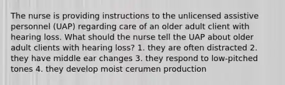 The nurse is providing instructions to the unlicensed assistive personnel (UAP) regarding care of an older adult client with hearing loss. What should the nurse tell the UAP about older adult clients with hearing loss? 1. they are often distracted 2. they have middle ear changes 3. they respond to low-pitched tones 4. they develop moist cerumen production