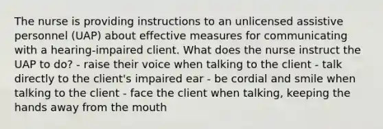 The nurse is providing instructions to an unlicensed assistive personnel (UAP) about effective measures for communicating with a hearing-impaired client. What does the nurse instruct the UAP to do? - raise their voice when talking to the client - talk directly to the client's impaired ear - be cordial and smile when talking to the client - face the client when talking, keeping the hands away from the mouth