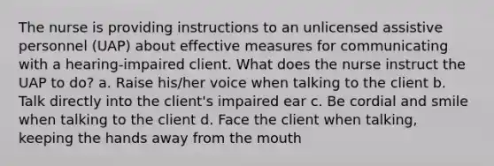 The nurse is providing instructions to an unlicensed assistive personnel (UAP) about effective measures for communicating with a hearing-impaired client. What does the nurse instruct the UAP to do? a. Raise his/her voice when talking to the client b. Talk directly into the client's impaired ear c. Be cordial and smile when talking to the client d. Face the client when talking, keeping the hands away from <a href='https://www.questionai.com/knowledge/krBoWYDU6j-the-mouth' class='anchor-knowledge'>the mouth</a>