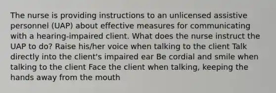 The nurse is providing instructions to an unlicensed assistive personnel (UAP) about effective measures for communicating with a hearing-impaired client. What does the nurse instruct the UAP to do? Raise his/her voice when talking to the client Talk directly into the client's impaired ear Be cordial and smile when talking to the client Face the client when talking, keeping the hands away from the mouth