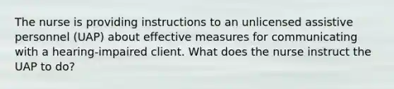 The nurse is providing instructions to an unlicensed assistive personnel (UAP) about effective measures for communicating with a hearing-impaired client. What does the nurse instruct the UAP to do?