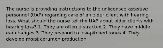 The nurse is providing instructions to the unlicensed assistive personnel (UAP) regarding care of an older client with hearing loss. What should the nurse tell the UAP about older clients with hearing loss? 1. They are often distracted 2. They have middle ear changes 3. They respond to low-pitched tones 4. They develop moist cerumen production