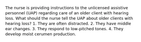 The nurse is providing instructions to the unlicensed assistive personnel (UAP) regarding care of an older client with hearing loss. What should the nurse tell the UAP about older clients with hearing loss? 1. They are often distracted. 2. They have middle ear changes. 3. They respond to low-pitched tones. 4. They develop moist cerumen production.