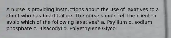 A nurse is providing instructions about the use of laxatives to a client who has heart failure. The nurse should tell the client to avoid which of the following laxatives? a. Psyllium b. sodium phosphate c. Bisacodyl d. Polyethylene Glycol