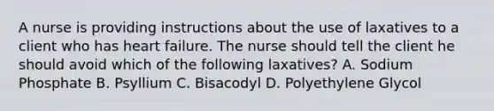 A nurse is providing instructions about the use of laxatives to a client who has heart failure. The nurse should tell the client he should avoid which of the following laxatives? A. Sodium Phosphate B. Psyllium C. Bisacodyl D. Polyethylene Glycol