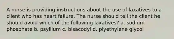 A nurse is providing instructions about the use of laxatives to a client who has heart failure. The nurse should tell the client he should avoid which of the following laxatives? a. sodium phosphate b. psyllium c. bisacodyl d. plyethylene glycol