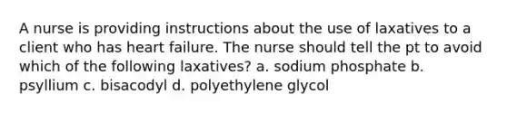 A nurse is providing instructions about the use of laxatives to a client who has heart failure. The nurse should tell the pt to avoid which of the following laxatives? a. sodium phosphate b. psyllium c. bisacodyl d. polyethylene glycol