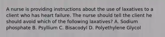 A nurse is providing instructions about the use of laxatives to a client who has heart failure. The nurse should tell the client he should avoid which of the following laxatives? A. Sodium phosphate B. Psyllium C. Bisacodyl D. Polyethylene Glycol