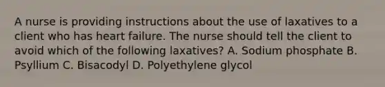 A nurse is providing instructions about the use of laxatives to a client who has heart failure. The nurse should tell the client to avoid which of the following laxatives? A. Sodium phosphate B. Psyllium C. Bisacodyl D. Polyethylene glycol