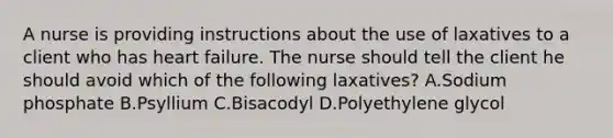 A nurse is providing instructions about the use of laxatives to a client who has heart failure. The nurse should tell the client he should avoid which of the following laxatives? A.Sodium phosphate B.Psyllium C.Bisacodyl D.Polyethylene glycol