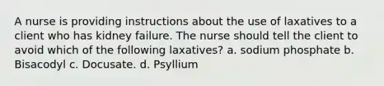 A nurse is providing instructions about the use of laxatives to a client who has kidney failure. The nurse should tell the client to avoid which of the following laxatives? a. sodium phosphate b. Bisacodyl c. Docusate. d. Psyllium