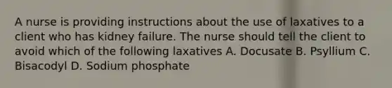 A nurse is providing instructions about the use of laxatives to a client who has kidney failure. The nurse should tell the client to avoid which of the following laxatives A. Docusate B. Psyllium C. Bisacodyl D. Sodium phosphate