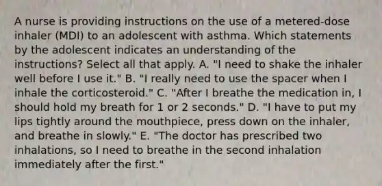 A nurse is providing instructions on the use of a metered-dose inhaler (MDI) to an adolescent with asthma. Which statements by the adolescent indicates an understanding of the instructions? Select all that apply. A. "I need to shake the inhaler well before I use it." B. "I really need to use the spacer when I inhale the corticosteroid." C. "After I breathe the medication in, I should hold my breath for 1 or 2 seconds." D. "I have to put my lips tightly around the mouthpiece, press down on the inhaler, and breathe in slowly." E. "The doctor has prescribed two inhalations, so I need to breathe in the second inhalation immediately after the first."