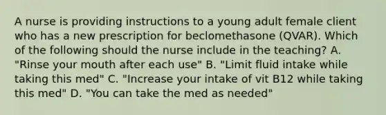 A nurse is providing instructions to a young adult female client who has a new prescription for beclomethasone (QVAR). Which of the following should the nurse include in the teaching? A. "Rinse your mouth after each use" B. "Limit fluid intake while taking this med" C. "Increase your intake of vit B12 while taking this med" D. "You can take the med as needed"