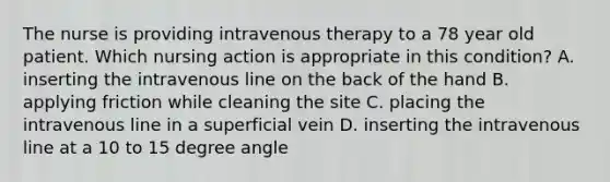 The nurse is providing intravenous therapy to a 78 year old patient. Which nursing action is appropriate in this condition? A. inserting the intravenous line on the back of the hand B. applying friction while cleaning the site C. placing the intravenous line in a superficial vein D. inserting the intravenous line at a 10 to 15 degree angle