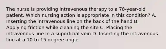 The nurse is providing intravenous therapy to a 78-year-old patient. Which nursing action is appropriate in this condition? A. Inserting the intravenous line on the back of the hand B. Applying friction while cleaning the site C. Placing the intravenous line in a superficial vein D. Inserting the intravenous line at a 10 to 15 degree angle