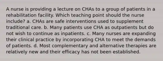 A nurse is providing a lecture on CHAs to a group of patients in a rehabilitation facility. Which teaching point should the nurse include? a. CHAs are safe interventions used to supplement traditional care. b. Many patients use CHA as outpatients but do not wish to continue as inpatients. c. Many nurses are expanding their clinical practice by incorporating CHA to meet the demands of patients. d. Most complementary and alternative therapies are relatively new and their efficacy has not been established.