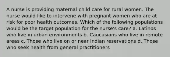 A nurse is providing maternal-child care for rural women. The nurse would like to intervene with pregnant women who are at risk for poor health outcomes. Which of the following populations would be the target population for the nurse's care? a. Latinos who live in urban environments b. Caucasians who live in remote areas c. Those who live on or near Indian reservations d. Those who seek health from general practitioners