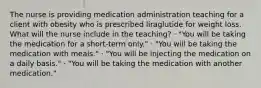 The nurse is providing medication administration teaching for a client with obesity who is prescribed liraglutide for weight loss. What will the nurse include in the teaching? · "You will be taking the medication for a short-term only." · "You will be taking the medication with meals." · "You will be injecting the medication on a daily basis." · "You will be taking the medication with another medication."