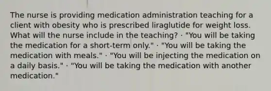 The nurse is providing medication administration teaching for a client with obesity who is prescribed liraglutide for weight loss. What will the nurse include in the teaching? · "You will be taking the medication for a short-term only." · "You will be taking the medication with meals." · "You will be injecting the medication on a daily basis." · "You will be taking the medication with another medication."