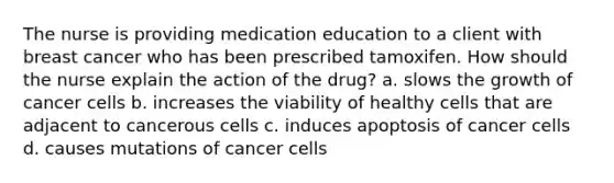 The nurse is providing medication education to a client with breast cancer who has been prescribed tamoxifen. How should the nurse explain the action of the drug? a. slows the growth of cancer cells b. increases the viability of healthy cells that are adjacent to cancerous cells c. induces apoptosis of cancer cells d. causes mutations of cancer cells