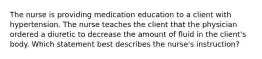 The nurse is providing medication education to a client with hypertension. The nurse teaches the client that the physician ordered a diuretic to decrease the amount of fluid in the client's body. Which statement best describes the nurse's instruction?
