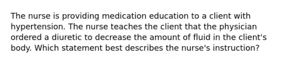 The nurse is providing medication education to a client with hypertension. The nurse teaches the client that the physician ordered a diuretic to decrease the amount of fluid in the client's body. Which statement best describes the nurse's instruction?