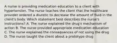 A nurse is providing medication education to a client with hypertension. The nurse teaches the client that the healthcare provider ordered a diuretic to decrease the amount of fluid in the client's body. Which statement best describes the nurse's instructions? A. The nurse explained the drug's mechanism of action B. The nurse provided appropriate medication education C. The nurse explained the consequences of not using the drug D. The nurse taught the client about a prototype drug