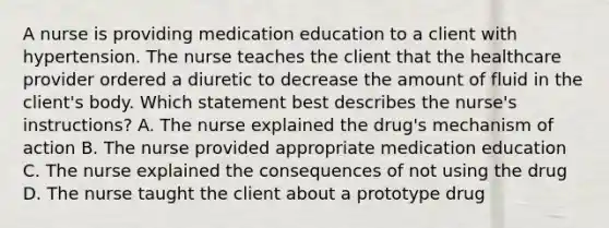 A nurse is providing medication education to a client with hypertension. The nurse teaches the client that the healthcare provider ordered a diuretic to decrease the amount of fluid in the client's body. Which statement best describes the nurse's instructions? A. The nurse explained the drug's mechanism of action B. The nurse provided appropriate medication education C. The nurse explained the consequences of not using the drug D. The nurse taught the client about a prototype drug