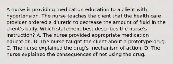 A nurse is providing medication education to a client with hypertension. The nurse teaches the client that the health care provider ordered a diuretic to decrease the amount of fluid in the​ client's body. Which statement best describes the​ nurse's instruction? A. The nurse provided appropriate medication education. B. The nurse taught the client about a prototype drug. C. The nurse explained the​ drug's mechanism of action. D. The nurse explained the consequences of not using the drug.