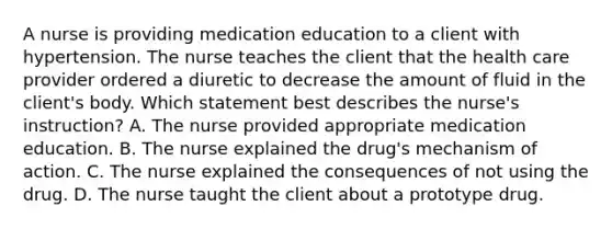 A nurse is providing medication education to a client with hypertension. The nurse teaches the client that the health care provider ordered a diuretic to decrease the amount of fluid in the​ client's body. Which statement best describes the​ nurse's instruction? A. The nurse provided appropriate medication education. B. The nurse explained the​ drug's mechanism of action. C. The nurse explained the consequences of not using the drug. D. The nurse taught the client about a prototype drug.