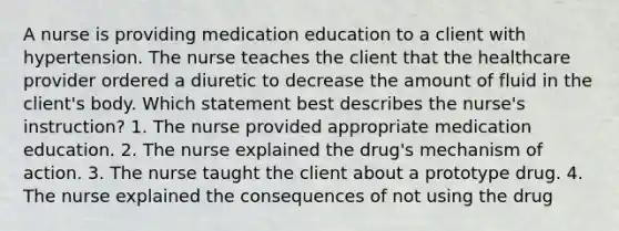 A nurse is providing medication education to a client with hypertension. The nurse teaches the client that the healthcare provider ordered a diuretic to decrease the amount of fluid in the client's body. Which statement best describes the nurse's instruction? 1. The nurse provided appropriate medication education. 2. The nurse explained the drug's mechanism of action. 3. The nurse taught the client about a prototype drug. 4. The nurse explained the consequences of not using the drug