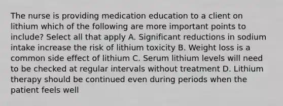 The nurse is providing medication education to a client on lithium which of the following are more important points to include? Select all that apply A. Significant reductions in sodium intake increase the risk of lithium toxicity B. Weight loss is a common side effect of lithium C. Serum lithium levels will need to be checked at regular intervals without treatment D. Lithium therapy should be continued even during periods when the patient feels well