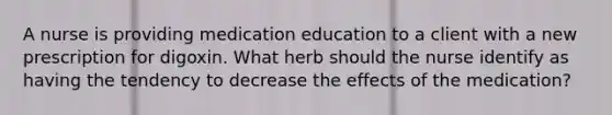 A nurse is providing medication education to a client with a new prescription for digoxin. What herb should the nurse identify as having the tendency to decrease the effects of the medication?