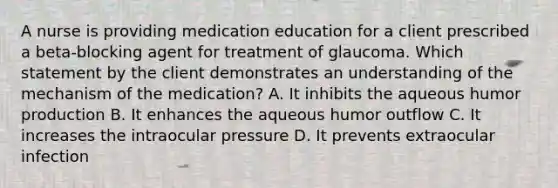 A nurse is providing medication education for a client prescribed a beta-blocking agent for treatment of glaucoma. Which statement by the client demonstrates an understanding of the mechanism of the medication? A. It inhibits the aqueous humor production B. It enhances the aqueous humor outflow C. It increases the intraocular pressure D. It prevents extraocular infection