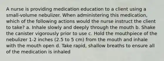 A nurse is providing medication education to a client using a small-volume nebulizer. When administering this medication, which of the following actions would the nurse instruct the client to take? a. Inhale slowly and deeply through the mouth b. Shake the canister vigorously prior to use c. Hold the mouthpiece of the nebulizer 1-2 inches (2.5 to 5 cm) from the mouth and inhale with the mouth open d. Take rapid, shallow breaths to ensure all of the medication is inhaled