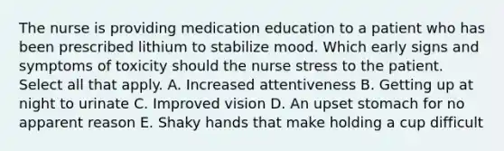 The nurse is providing medication education to a patient who has been prescribed lithium to stabilize mood. Which early signs and symptoms of toxicity should the nurse stress to the patient. Select all that apply. A. Increased attentiveness B. Getting up at night to urinate C. Improved vision D. An upset stomach for no apparent reason E. Shaky hands that make holding a cup difficult