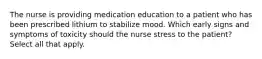 The nurse is providing medication education to a patient who has been prescribed lithium to stabilize mood. Which early signs and symptoms of toxicity should the nurse stress to the patient? Select all that apply.