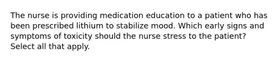 The nurse is providing medication education to a patient who has been prescribed lithium to stabilize mood. Which early signs and symptoms of toxicity should the nurse stress to the patient? Select all that apply.