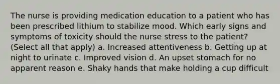 The nurse is providing medication education to a patient who has been prescribed lithium to stabilize mood. Which early signs and symptoms of toxicity should the nurse stress to the patient? (Select all that apply) a. Increased attentiveness b. Getting up at night to urinate c. Improved vision d. An upset stomach for no apparent reason e. Shaky hands that make holding a cup difficult