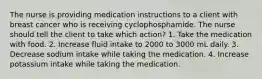 The nurse is providing medication instructions to a client with breast cancer who is receiving cyclophosphamide. The nurse should tell the client to take which action? 1. Take the medication with food. 2. Increase fluid intake to 2000 to 3000 mL daily. 3. Decrease sodium intake while taking the medication. 4. Increase potassium intake while taking the medication.